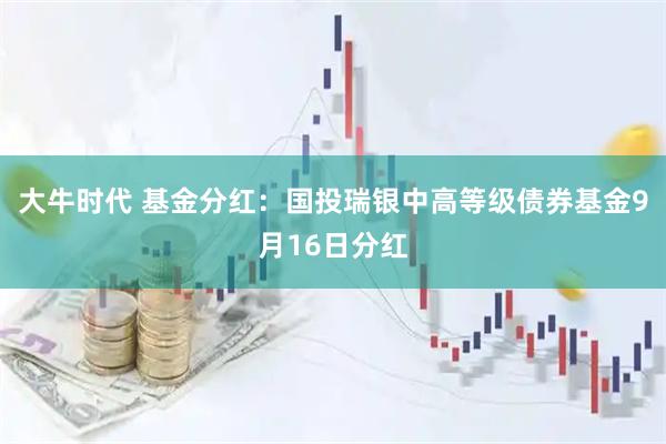 大牛时代 基金分红：国投瑞银中高等级债券基金9月16日分红