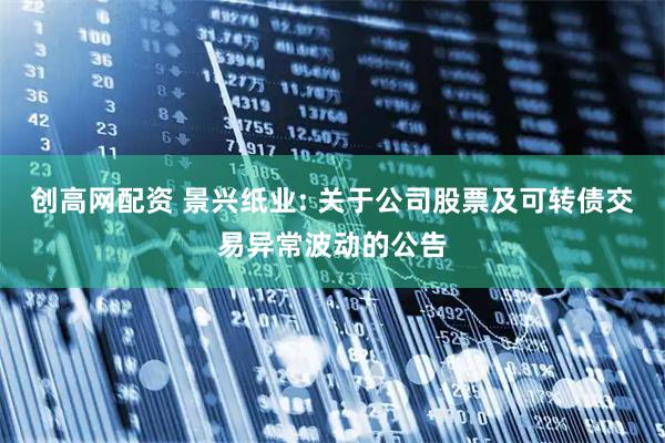创高网配资 景兴纸业: 关于公司股票及可转债交易异常波动的公告