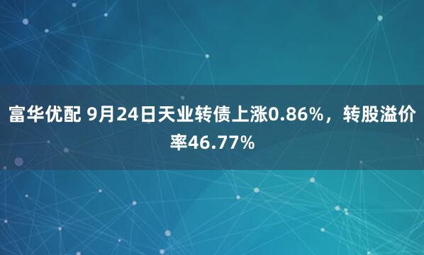 富华优配 9月24日天业转债上涨0.86%，转股溢价率46.77%