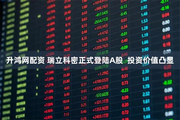 升鸿网配资 瑞立科密正式登陆A股  投资价值凸显