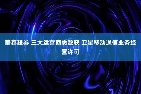 華鑫證券 三大运营商悉数获 卫星移动通信业务经营许可