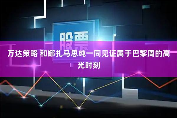 万达策略 和娜扎马思纯一同见证属于巴黎周的高光时刻