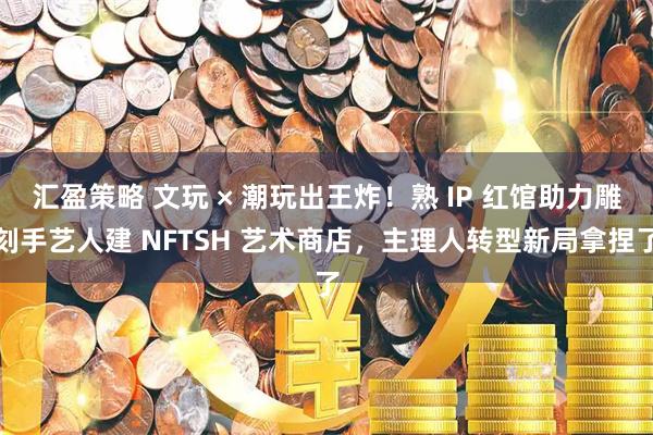 汇盈策略 文玩 × 潮玩出王炸！熟 IP 红馆助力雕刻手艺人建 NFTSH 艺术商店，主理人转型新局拿捏了