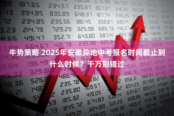 牛势策略 2025年安徽异地中考报名时间截止到什么时候？千万别错过