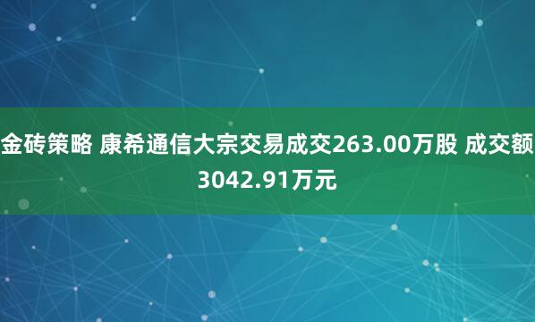 金砖策略 康希通信大宗交易成交263.00万股 成交额3042.91万元