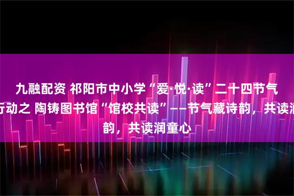 九融配资 祁阳市中小学“爱·悦·读”二十四节气读书行动之 陶铸图书馆“馆校共读”——节气藏诗韵，共读润童心