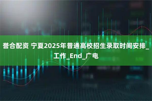 誉合配资 宁夏2025年普通高校招生录取时间安排_工作_End_广电