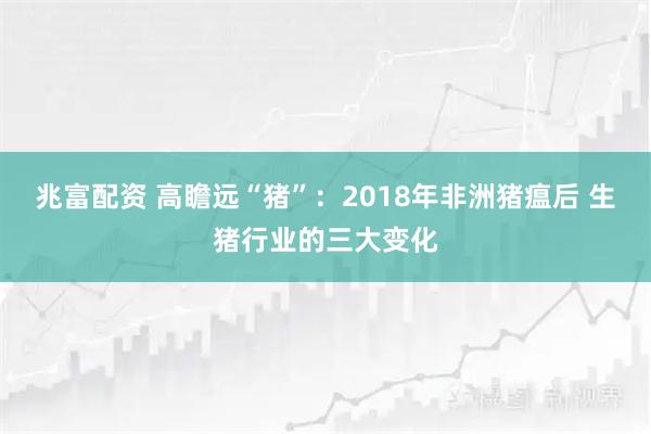 兆富配资 高瞻远“猪”:2018年非洲猪瘟后 生猪行业的三大变化