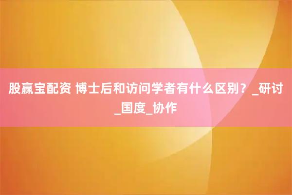 股赢宝配资 博士后和访问学者有什么区别？_研讨_国度_协作