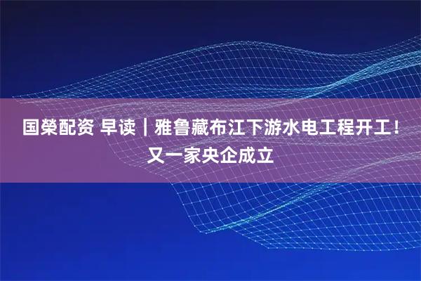 国榮配资 早读｜雅鲁藏布江下游水电工程开工！又一家央企成立