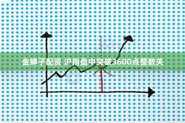 金蝉子配资 沪指盘中突破3600点整数关