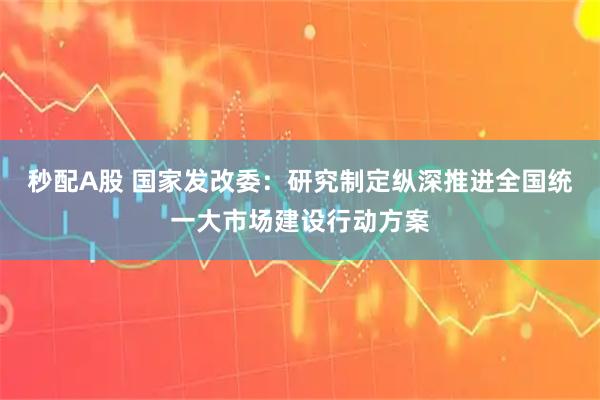 秒配A股 国家发改委：研究制定纵深推进全国统一大市场建设行动方案