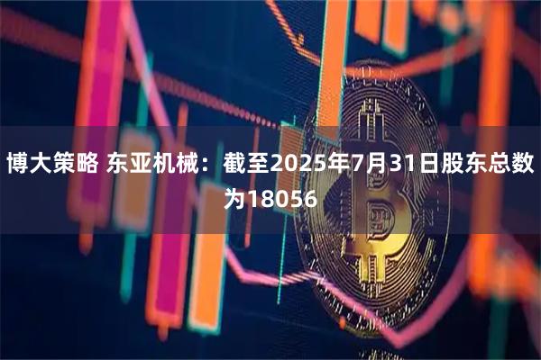 博大策略 东亚机械：截至2025年7月31日股东总数为18056