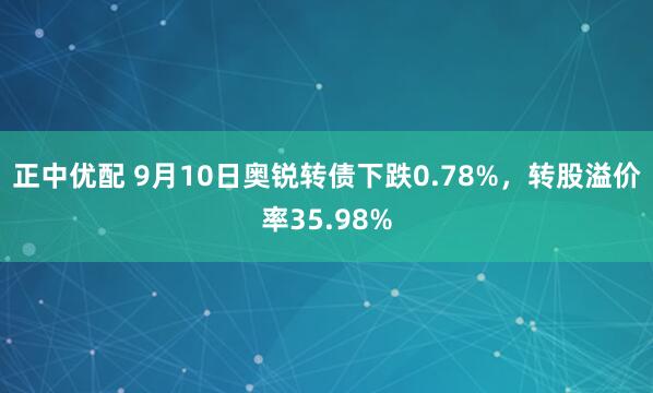 正中优配 9月10日奥锐转债下跌0.78%,转股溢价率35.98%