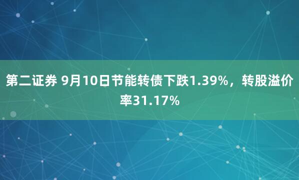 第二证券 9月10日节能转债下跌1.39%，转股溢价率31.17%