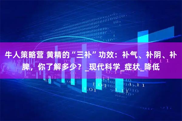 牛人策略营 黄精的“三补”功效：补气、补阴、补脾，你了解多少？_现代科学_症状_降低