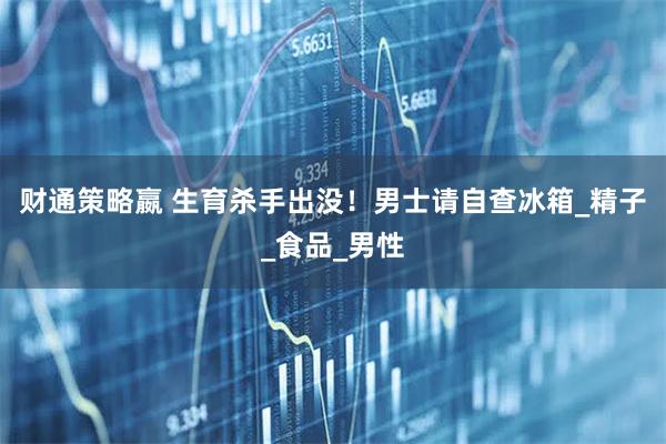 财通策略嬴 生育杀手出没！男士请自查冰箱_精子_食品_男性